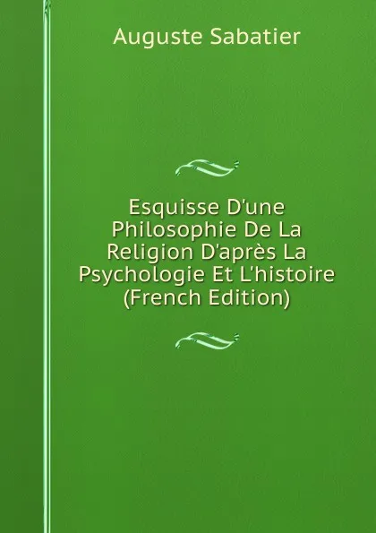 Обложка книги Esquisse D.une Philosophie De La Religion D.apres La Psychologie Et L.histoire (French Edition), Auguste Sabatier