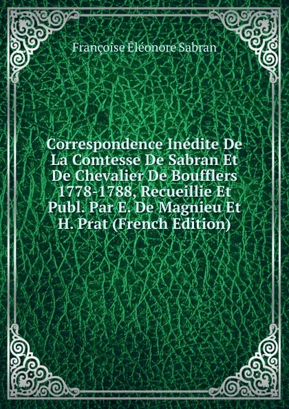 Обложка книги Correspondence Inedite De La Comtesse De Sabran Et De Chevalier De Boufflers 1778-1788, Recueillie Et Publ. Par E. De Magnieu Et H. Prat (French Edition), Françoise Éléonore Sabran