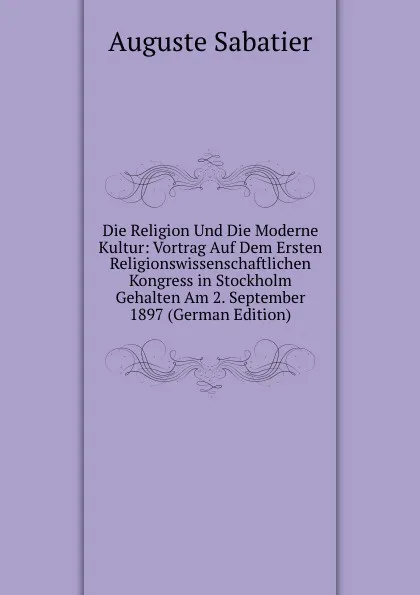 Обложка книги Die Religion Und Die Moderne Kultur: Vortrag Auf Dem Ersten Religionswissenschaftlichen Kongress in Stockholm Gehalten Am 2. September 1897 (German Edition), Auguste Sabatier