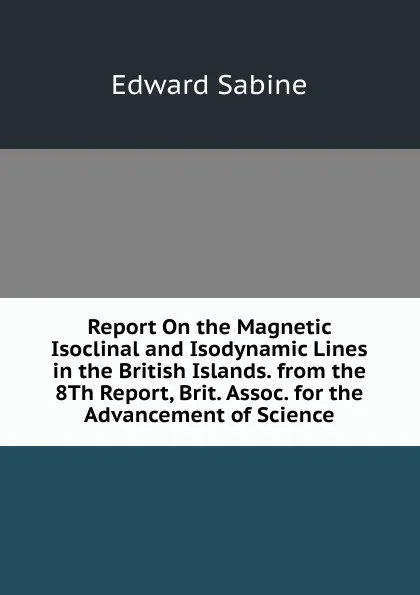 Обложка книги Report On the Magnetic Isoclinal and Isodynamic Lines in the British Islands. from the 8Th Report, Brit. Assoc. for the Advancement of Science, Edward Sabine