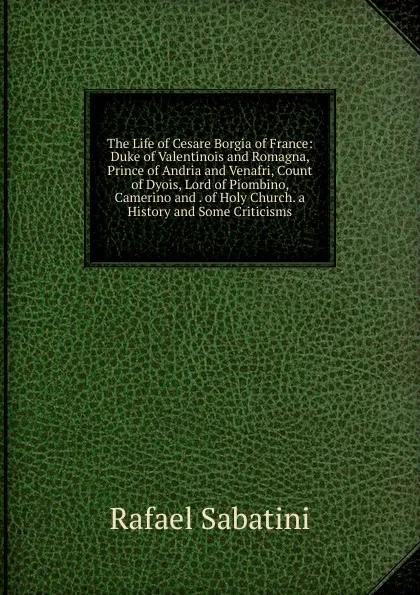 Обложка книги The Life of Cesare Borgia of France: Duke of Valentinois and Romagna, Prince of Andria and Venafri, Count of Dyois, Lord of Piombino, Camerino and . of Holy Church. a History and Some Criticisms, Rafael Sabatini