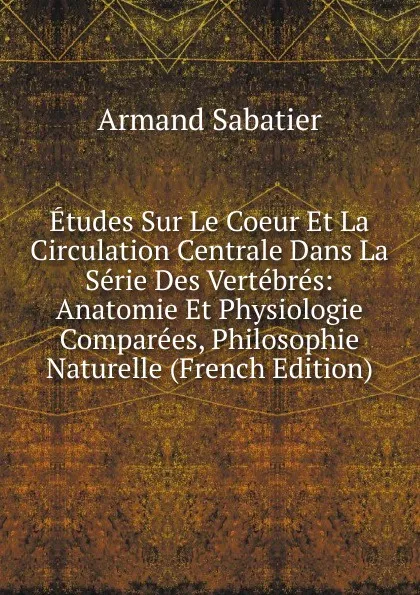 Обложка книги Etudes Sur Le Coeur Et La Circulation Centrale Dans La Serie Des Vertebres: Anatomie Et Physiologie Comparees, Philosophie Naturelle (French Edition), Armand Sabatier