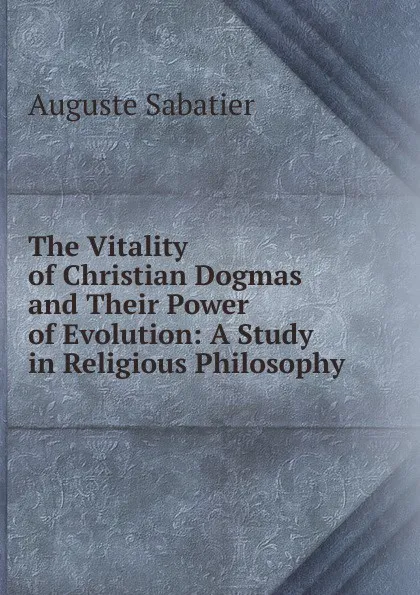 Обложка книги The Vitality of Christian Dogmas and Their Power of Evolution: A Study in Religious Philosophy, Auguste Sabatier