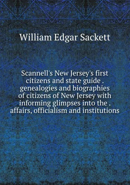 Обложка книги Scannell.s New Jersey.s first citizens and state guide . genealogies and biographies of citizens of New Jersey with informing glimpses into the . affairs, officialism and institutions, William Edgar Sackett