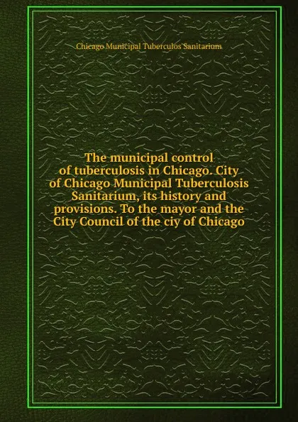 Обложка книги The municipal control of tuberculosis in Chicago. City of Chicago Municipal Tuberculosis Sanitarium, its history and provisions. To the mayor and the City Council of the ciy of Chicago, Chicago Municipal Tuberculos Sanitarium