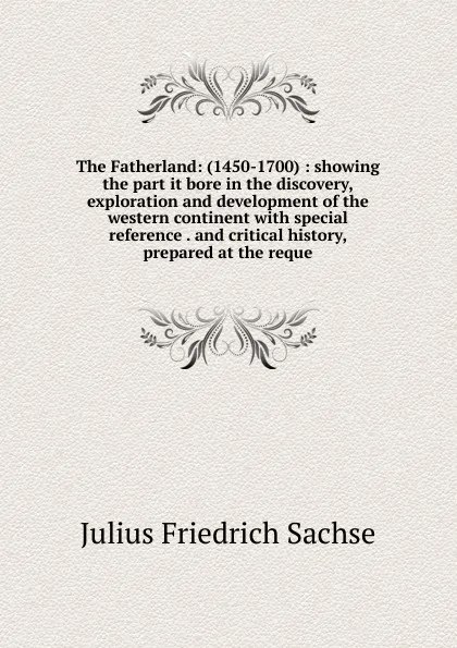 Обложка книги The Fatherland: (1450-1700) : showing the part it bore in the discovery, exploration and development of the western continent with special reference . and critical history, prepared at the reque, Julius Friedrich Sachse