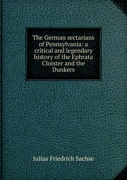 Обложка книги The German sectarians of Pennsylvania: a critical and legendary history of the Ephrata Cloister and the Dunkers, Julius Friedrich Sachse