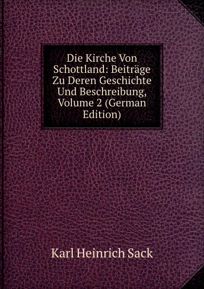 Обложка книги Die Kirche Von Schottland: Beitrage Zu Deren Geschichte Und Beschreibung, Volume 2 (German Edition), Karl Heinrich Sack