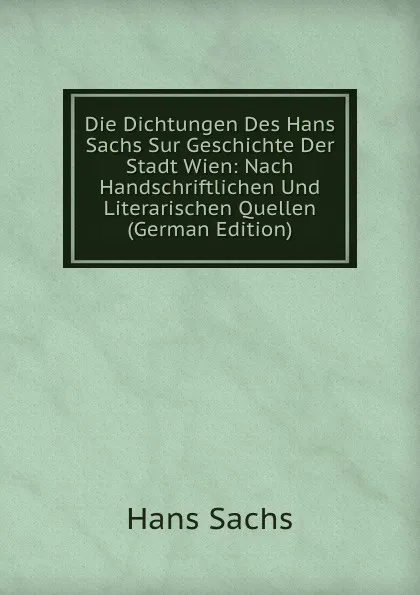 Обложка книги Die Dichtungen Des Hans Sachs Sur Geschichte Der Stadt Wien: Nach Handschriftlichen Und Literarischen Quellen (German Edition), Hans Sachs