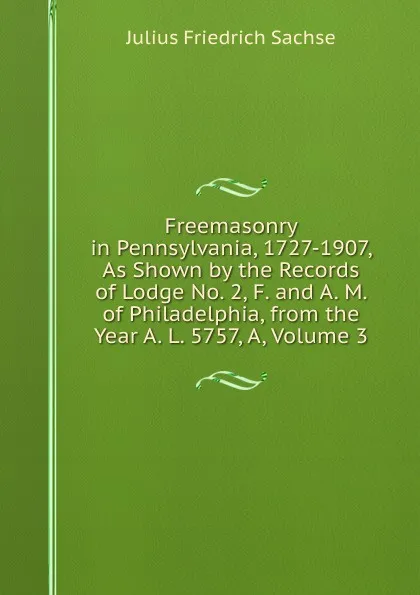 Обложка книги Freemasonry in Pennsylvania, 1727-1907, As Shown by the Records of Lodge No. 2, F. and A. M. of Philadelphia, from the Year A. L. 5757, A, Volume 3, Julius Friedrich Sachse