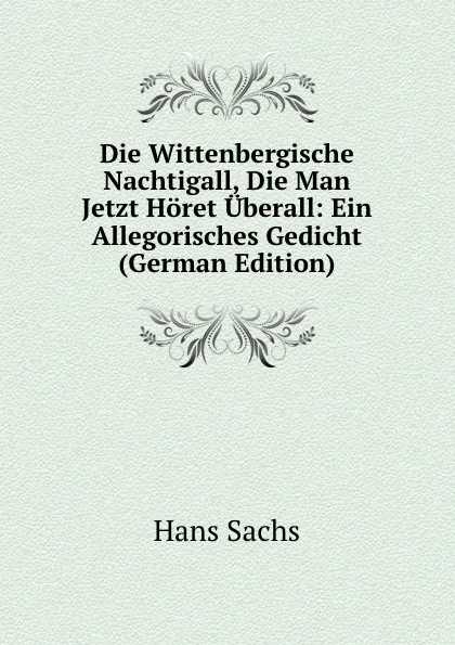 Обложка книги Die Wittenbergische Nachtigall, Die Man Jetzt Horet Uberall: Ein Allegorisches Gedicht (German Edition), Hans Sachs