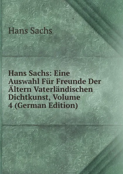 Обложка книги Hans Sachs: Eine Auswahl Fur Freunde Der Altern Vaterlandischen Dichtkunst, Volume 4 (German Edition), Hans Sachs