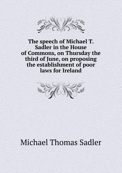 Обложка книги The speech of Michael T. Sadler in the House of Commons, on Thursday the third of June, on proposing the establishment of poor laws for Ireland, Michael Thomas Sadler