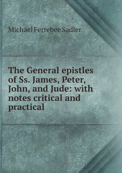 Обложка книги The General epistles of Ss. James, Peter, John, and Jude: with notes critical and practical, Michael Ferrebee Sadler