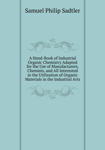 Обложка книги A Hand-Book of Industrial Organic Chemistry Adapted for the Use of Manufacturers, Chemists, and All Interested in the Utilization of Organic Materials in the Industrial Arts, Samuel Philip Sadtler