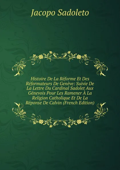 Обложка книги Histoire De La Reforme Et Des Reformateurs De Geneve: Suivie De La Lettre Du Cardinal Sadolet Aux Genevois Pour Les Ramener A La Religion Catholique Et De La Reponse De Calvin (French Edition), Jacopo Sadoleto