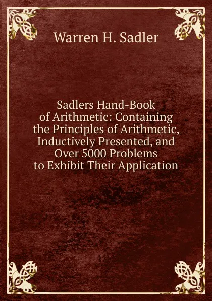 Обложка книги Sadlers Hand-Book of Arithmetic: Containing the Principles of Arithmetic, Inductively Presented, and Over 5000 Problems to Exhibit Their Application, Warren H. Sadler