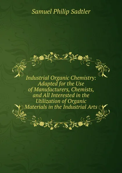 Обложка книги Industrial Organic Chemistry: Adapted for the Use of Manufacturers, Chemists, and All Interested in the Utilization of Organic Materials in the Industrial Arts, Samuel Philip Sadtler