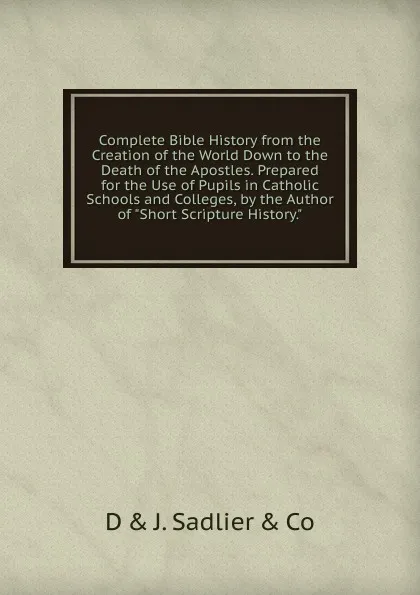 Обложка книги Complete Bible History from the Creation of the World Down to the Death of the Apostles. Prepared for the Use of Pupils in Catholic Schools and Colleges, by the Author of 