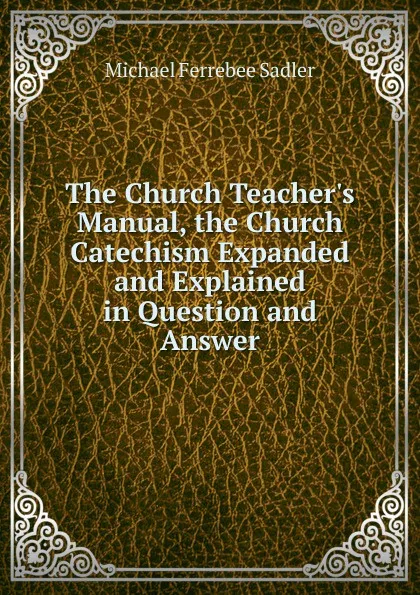 Обложка книги The Church Teacher.s Manual, the Church Catechism Expanded and Explained in Question and Answer, Michael Ferrebee Sadler