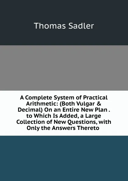 Обложка книги A Complete System of Practical Arithmetic: (Both Vulgar . Decimal) On an Entire New Plan . to Which Is Added, a Large Collection of New Questions, with Only the Answers Thereto ., Thomas Sadler