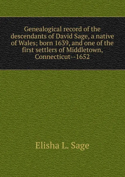 Обложка книги Genealogical record of the descendants of David Sage, a native of Wales; born 1639, and one of the first settlers of Middletown, Connecticut--1652, Elisha L. Sage