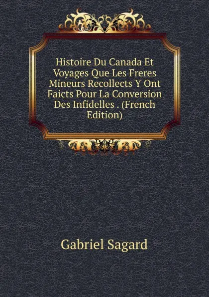 Обложка книги Histoire Du Canada Et Voyages Que Les Freres Mineurs Recollects Y Ont Faicts Pour La Conversion Des Infidelles . (French Edition), Gabriel Sagard