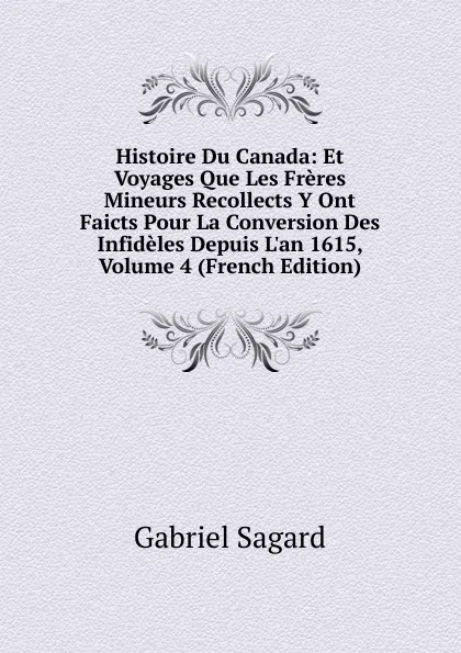 Обложка книги Histoire Du Canada: Et Voyages Que Les Freres Mineurs Recollects Y Ont Faicts Pour La Conversion Des Infideles Depuis L.an 1615, Volume 4 (French Edition), Gabriel Sagard