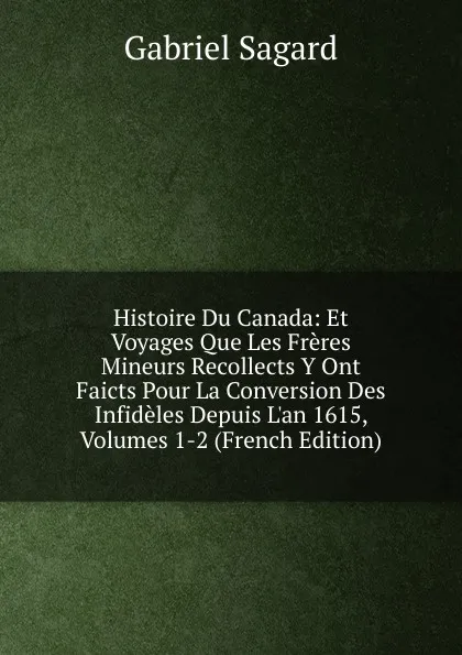 Обложка книги Histoire Du Canada: Et Voyages Que Les Freres Mineurs Recollects Y Ont Faicts Pour La Conversion Des Infideles Depuis L.an 1615, Volumes 1-2 (French Edition), Gabriel Sagard