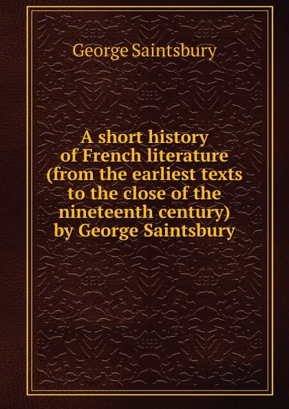 Обложка книги A short history of French literature (from the earliest texts to the close of the nineteenth century) by George Saintsbury, George Saintsbury