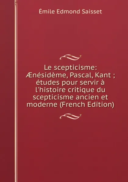 Обложка книги Le scepticisme: AEnesideme, Pascal, Kant ; etudes pour servir a l.histoire critique du scepticisme ancien et moderne (French Edition), Émile Edmond Saisset