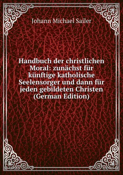 Обложка книги Handbuch der christlichen Moral: zunachst fur kunftige katholische Seelensorger und dann fur jeden gebildeten Christen (German Edition), Johann Michael Sailer