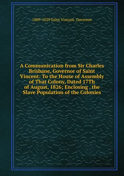 Обложка книги A Communication from Sir Charles Brisbane, Governor of Saint Vincent: To the House of Assembly of That Colony, Dated 17Th of August, 1826; Enclosing . the Slave Population of the Colonies, 1809-1829 Saint Vincent. Governor