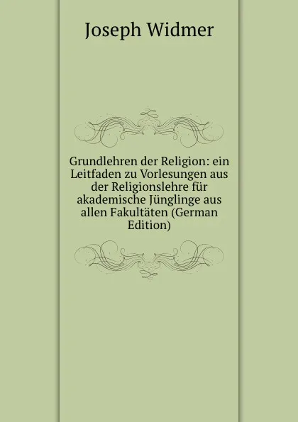 Обложка книги Grundlehren der Religion: ein Leitfaden zu Vorlesungen aus der Religionslehre fur akademische Junglinge aus allen Fakultaten (German Edition), Joseph Widmer