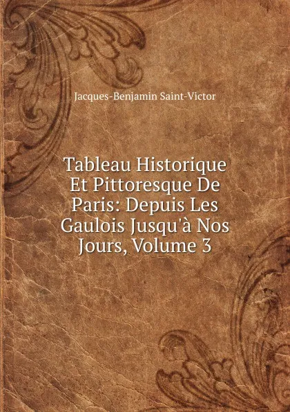 Обложка книги Tableau Historique Et Pittoresque De Paris: Depuis Les Gaulois Jusqu.a Nos Jours, Volume 3, Jacques-Benjamin Saint-Victor