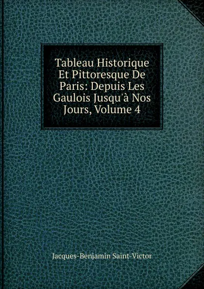 Обложка книги Tableau Historique Et Pittoresque De Paris: Depuis Les Gaulois Jusqu.a Nos Jours, Volume 4, Jacques-Benjamin Saint-Victor