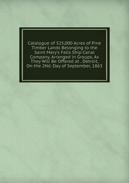 Обложка книги Catalogue of 525,000 Acres of Pine Timber Lands Belonging to the Saint Mary.s Falls Ship Canal Company, Arranged in Groups, As They Will Be Offered at . Detroit, On the 2Nd. Day of September, 1863, 