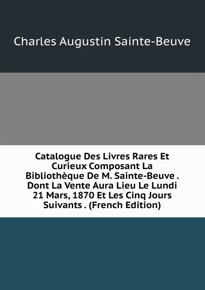 Обложка книги Catalogue Des Livres Rares Et Curieux Composant La Bibliotheque De M. Sainte-Beuve . Dont La Vente Aura Lieu Le Lundi 21 Mars, 1870 Et Les Cinq Jours Suivants . (French Edition), Sainte-Beuve Charles Augustin