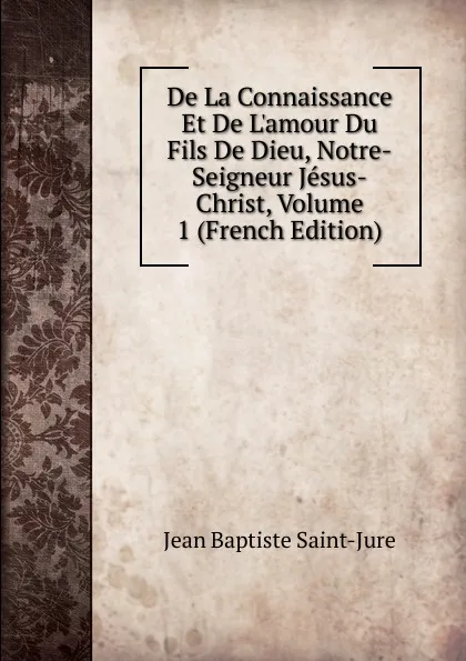 Обложка книги De La Connaissance Et De L.amour Du Fils De Dieu, Notre-Seigneur Jesus-Christ, Volume 1 (French Edition), Jean Baptiste Saint-Jure