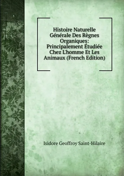 Обложка книги Histoire Naturelle Generale Des Regnes Organiques: Principalement Etudiee Chez L.homme Et Les Animaux (French Edition), Isidore Geoffroy Saint-Hilaire