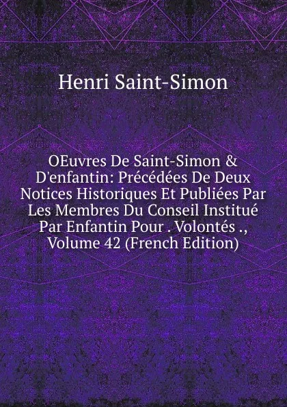 Обложка книги OEuvres De Saint-Simon . D.enfantin: Precedees De Deux Notices Historiques Et Publiees Par Les Membres Du Conseil Institue Par Enfantin Pour . Volontes ., Volume 42 (French Edition), Henri Saint-Simon