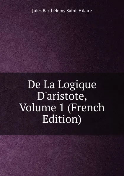 Обложка книги De La Logique D.aristote, Volume 1 (French Edition), Jules Barthélemy Saint-Hilaire