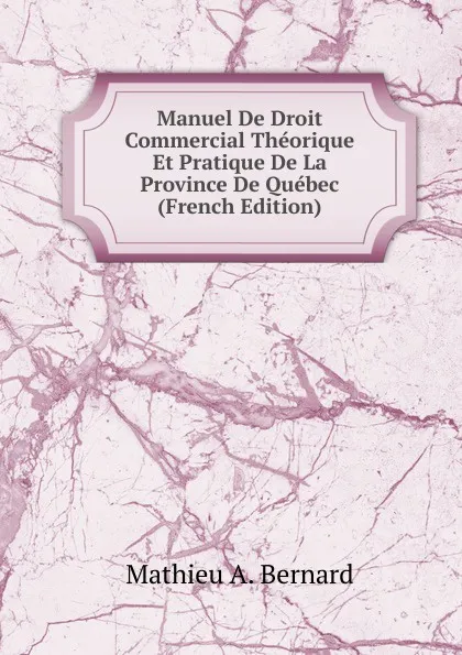 Обложка книги Manuel De Droit Commercial Theorique Et Pratique De La Province De Quebec (French Edition), Mathieu A. Bernard