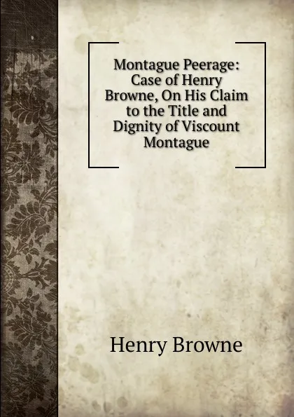 Обложка книги Montague Peerage: Case of Henry Browne, On His Claim to the Title and Dignity of Viscount Montague, Henry Browne