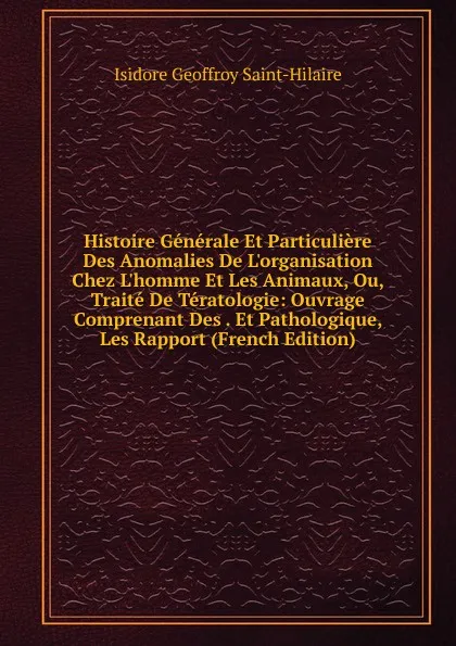 Обложка книги Histoire Generale Et Particuliere Des Anomalies De L.organisation Chez L.homme Et Les Animaux, Ou, Traite De Teratologie: Ouvrage Comprenant Des . Et Pathologique, Les Rapport (French Edition), Isidore Geoffroy Saint-Hilaire