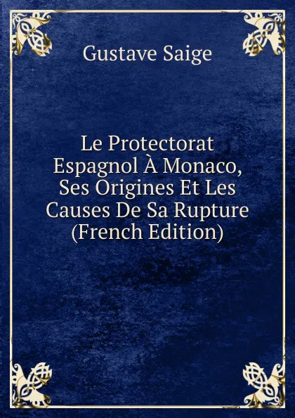 Обложка книги Le Protectorat Espagnol A Monaco, Ses Origines Et Les Causes De Sa Rupture (French Edition), Gustave Saige