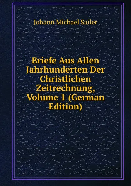 Обложка книги Briefe Aus Allen Jahrhunderten Der Christlichen Zeitrechnung, Volume 1 (German Edition), Johann Michael Sailer