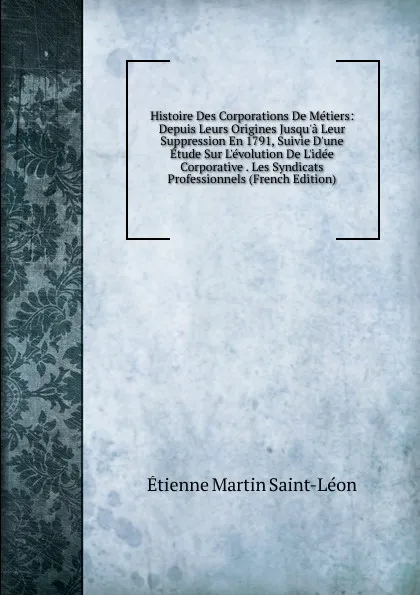 Обложка книги Histoire Des Corporations De Metiers: Depuis Leurs Origines Jusqu.a Leur Suppression En 1791, Suivie D.une Etude Sur L.evolution De L.idee Corporative . Les Syndicats Professionnels (French Edition), Étienne Martin Saint-Léon