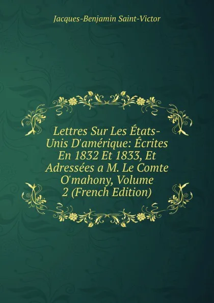 Обложка книги Lettres Sur Les Etats-Unis D.amerique: Ecrites En 1832 Et 1833, Et Adressees a M. Le Comte O.mahony, Volume 2 (French Edition), Jacques-Benjamin Saint-Victor