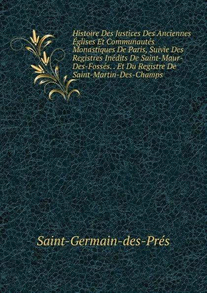 Обложка книги Histoire Des Justices Des Anciennes Eglises Et Communautes Monastiques De Paris, Suivie Des Registres Inedits De Saint-Maur-Des-Fosses. . Et Du Registre De Saint-Martin-Des-Champs, Saint-Germain-des-Prés